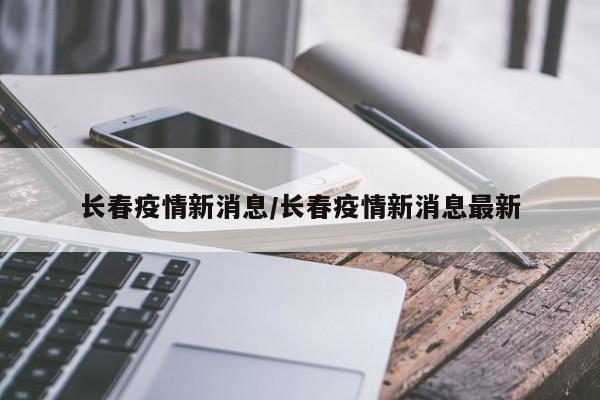 长春疫情新消息/长春疫情新消息最新