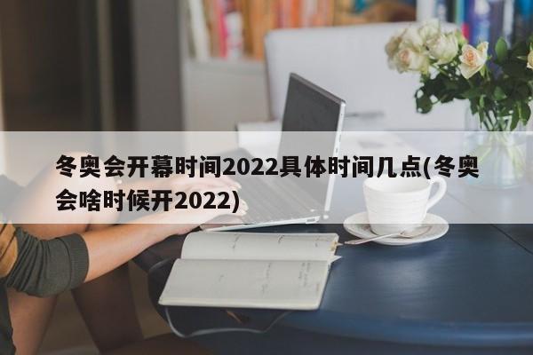 冬奥会开幕时间2022具体时间几点(冬奥会啥时候开2022)