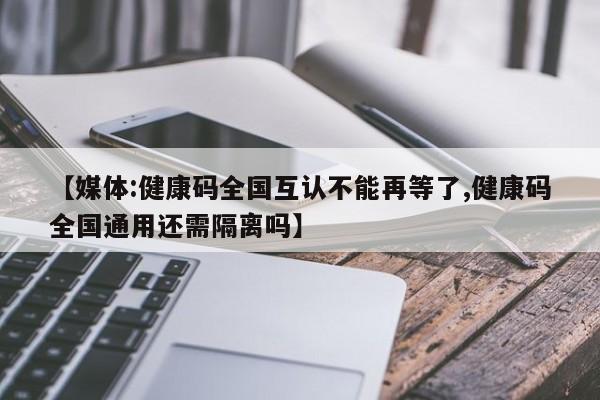 【媒体:健康码全国互认不能再等了,健康码全国通用还需隔离吗】