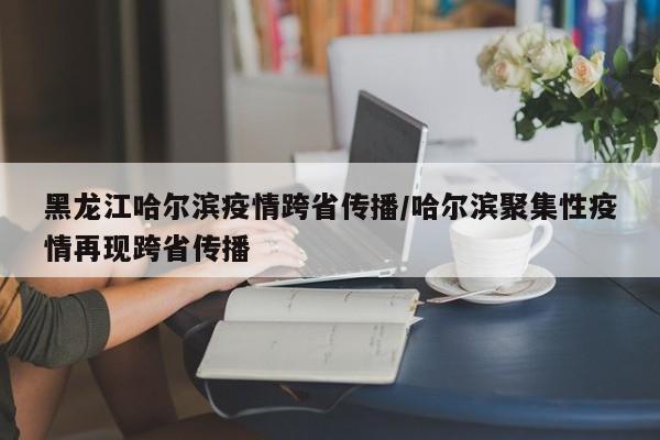 黑龙江哈尔滨疫情跨省传播/哈尔滨聚集性疫情再现跨省传播