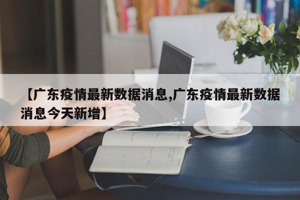【广东疫情最新数据消息,广东疫情最新数据消息今天新增】