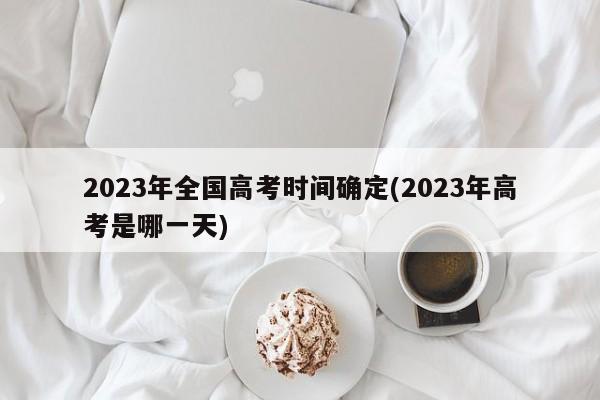 2023年全国高考时间确定(2023年高考是哪一天)