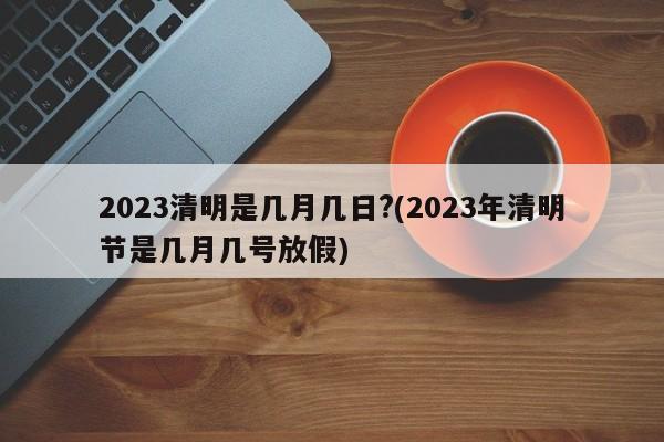 2023清明是几月几日?(2023年清明节是几月几号放假)