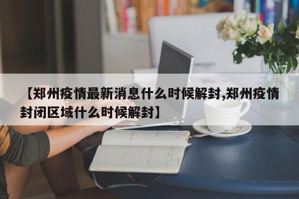 【郑州疫情最新消息什么时候解封,郑州疫情封闭区域什么时候解封】