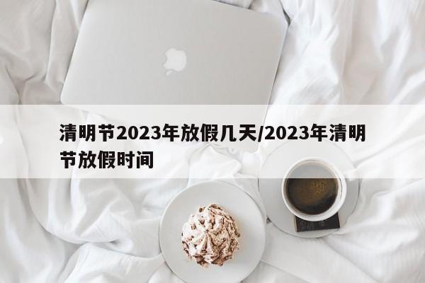 清明节2023年放假几天/2023年清明节放假时间