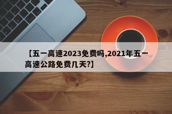 【五一高速2023免费吗,2021年五一高速公路免费几天?】