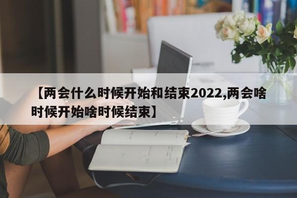 【两会什么时候开始和结束2022,两会啥时候开始啥时候结束】