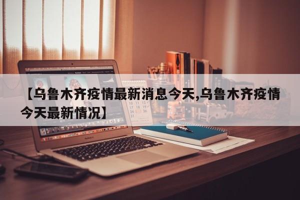 【乌鲁木齐疫情最新消息今天,乌鲁木齐疫情今天最新情况】
