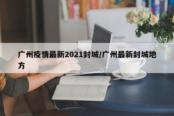 广州疫情最新2021封城/广州最新封城地方