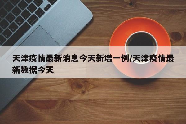 天津疫情最新消息今天新增一例/天津疫情最新数据今天