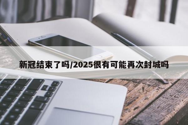 新冠结束了吗/2025很有可能再次封城吗