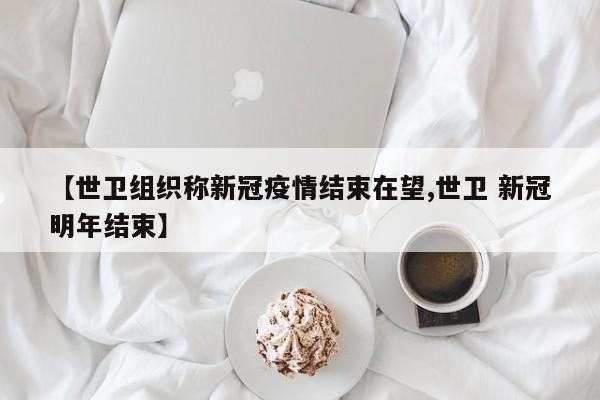 【世卫组织称新冠疫情结束在望,世卫 新冠明年结束】