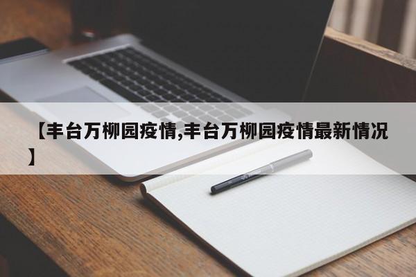 【丰台万柳园疫情,丰台万柳园疫情最新情况】