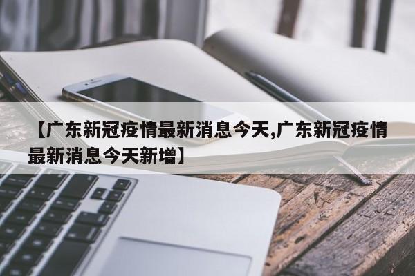 【广东新冠疫情最新消息今天,广东新冠疫情最新消息今天新增】