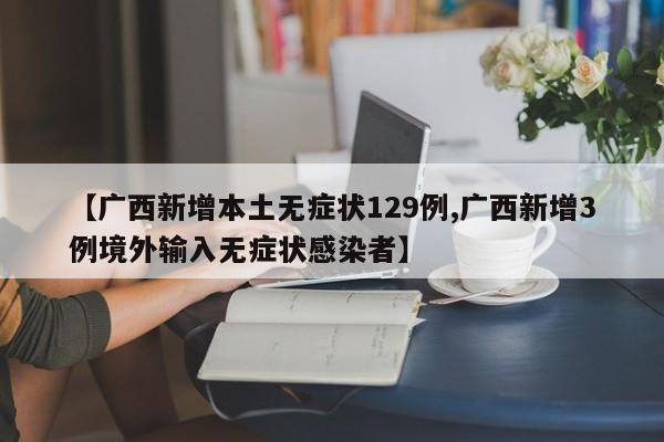 【广西新增本土无症状129例,广西新增3例境外输入无症状感染者】