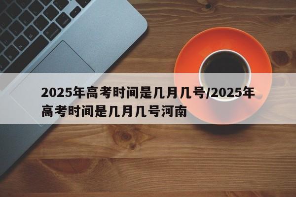 2025年高考时间是几月几号/2025年高考时间是几月几号河南