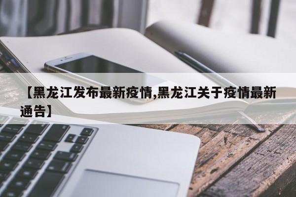 【黑龙江发布最新疫情,黑龙江关于疫情最新通告】