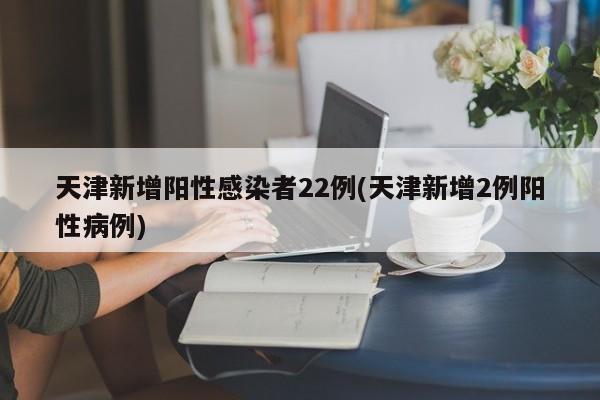 天津新增阳性感染者22例(天津新增2例阳性病例)
