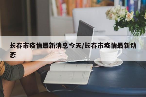 长春市疫情最新消息今天/长春市疫情最新动态