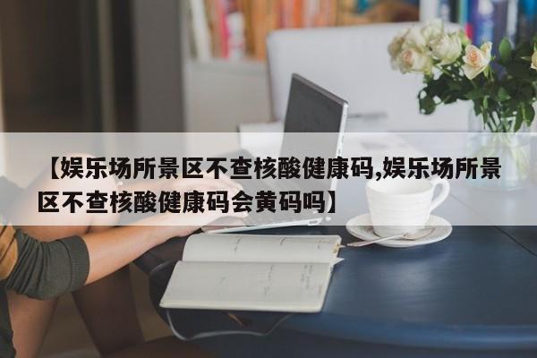 【娱乐场所景区不查核酸健康码,娱乐场所景区不查核酸健康码会黄码吗】