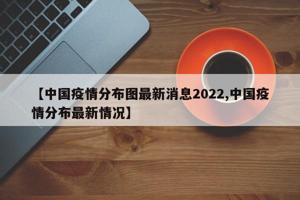 【中国疫情分布图最新消息2022,中国疫情分布最新情况】